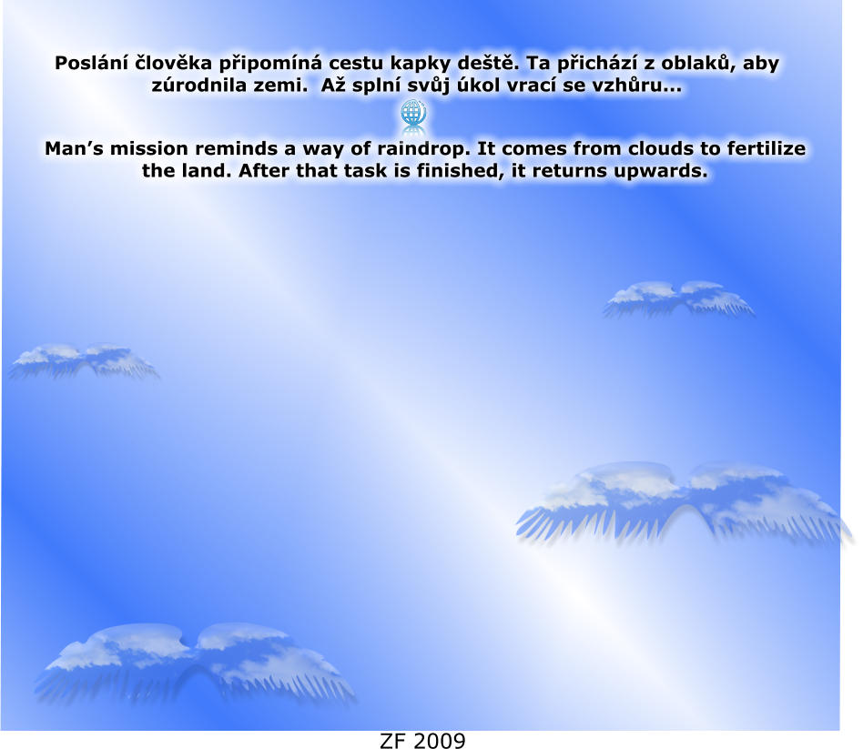 Posln lovka pipomn cestu kapky det. Ta pichz z oblak, aby zrodnila zemi.  A spln svj kol vrac se vzhru...  Mans mission reminds a way of raindrop. It comes from clouds to fertilize the land. After that task is finished, it returns upwards.  ZF 2009